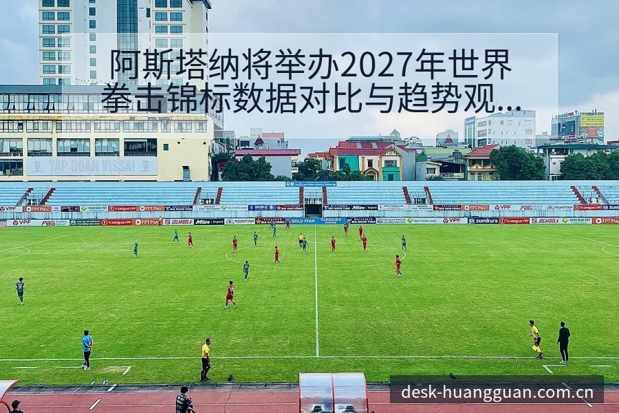 阿斯塔纳将举办2027年世界拳击锦标数据对比与趋势观察排 - 皇冠体育app